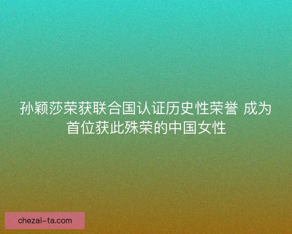 孙颖莎荣获联合国认证历史性荣誉 成为首位获此殊荣的中国女性