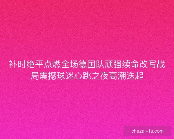 补时绝平点燃全场德国队顽强续命改写战局震撼球迷心跳之夜高潮迭起