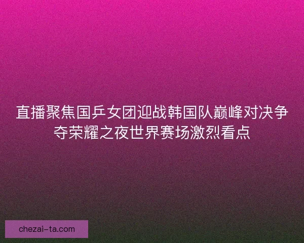 直播聚焦国乒女团迎战韩国队巅峰对决争夺荣耀之夜世界赛场激烈看点