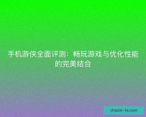 手机游侠全面评测：畅玩游戏与优化性能的完美结合