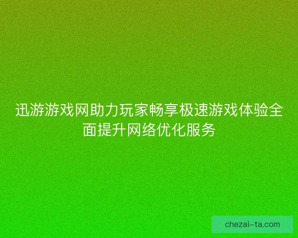 迅游游戏网助力玩家畅享极速游戏体验全面提升网络优化服务