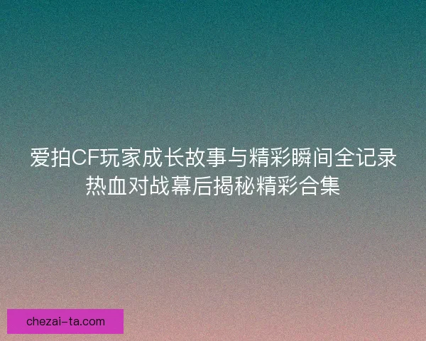 爱拍CF玩家成长故事与精彩瞬间全记录热血对战幕后揭秘精彩合集