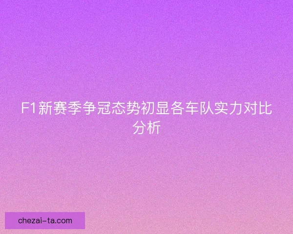 F1新赛季争冠态势初显各车队实力对比分析