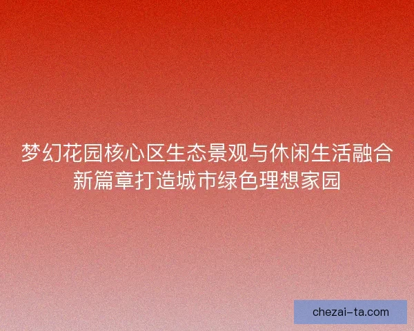 梦幻花园核心区生态景观与休闲生活融合新篇章打造城市绿色理想家园