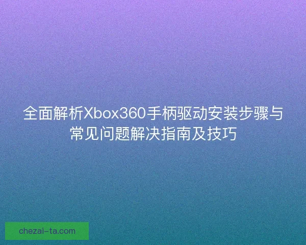 全面解析Xbox360手柄驱动安装步骤与常见问题解决指南及技巧