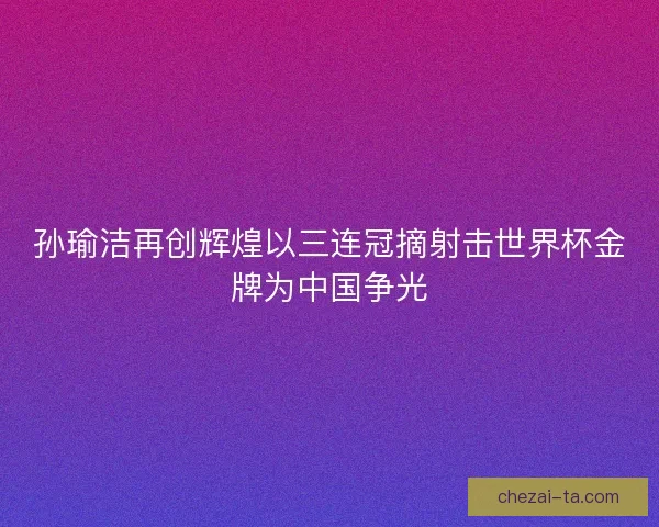 孙瑜洁再创辉煌以三连冠摘射击世界杯金牌为中国争光