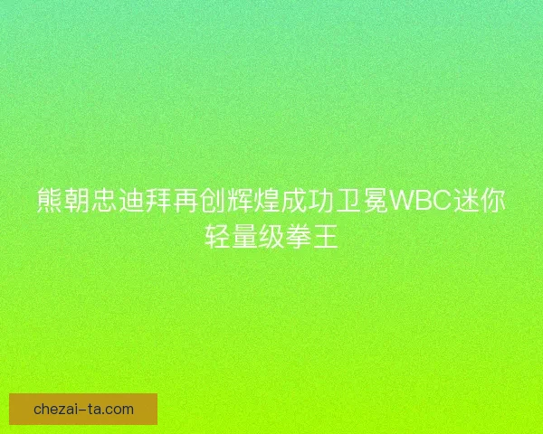 熊朝忠迪拜再创辉煌成功卫冕WBC迷你轻量级拳王