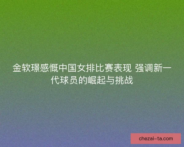 金软璟感慨中国女排比赛表现 强调新一代球员的崛起与挑战