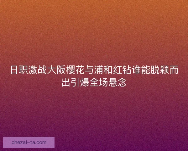日职激战大阪樱花与浦和红钻谁能脱颖而出引爆全场悬念