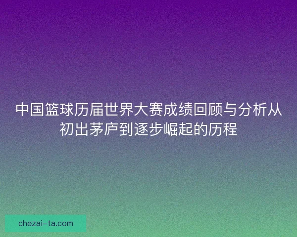 中国篮球历届世界大赛成绩回顾与分析从初出茅庐到逐步崛起的历程