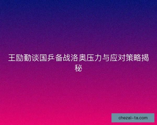 王励勤谈国乒备战洛奥压力与应对策略揭秘