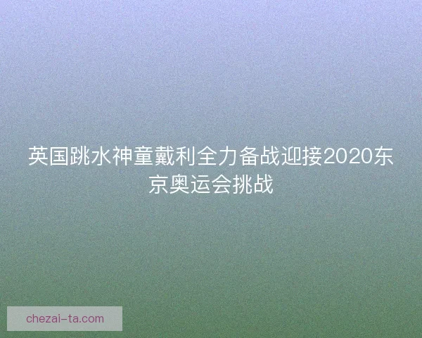 英国跳水神童戴利全力备战迎接2020东京奥运会挑战