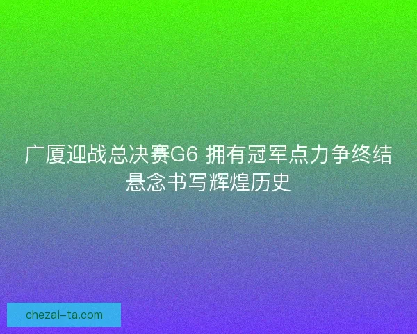 广厦迎战总决赛G6 拥有冠军点力争终结悬念书写辉煌历史