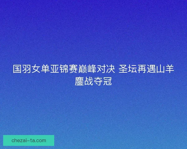 国羽女单亚锦赛巅峰对决 圣坛再遇山羊鏖战夺冠