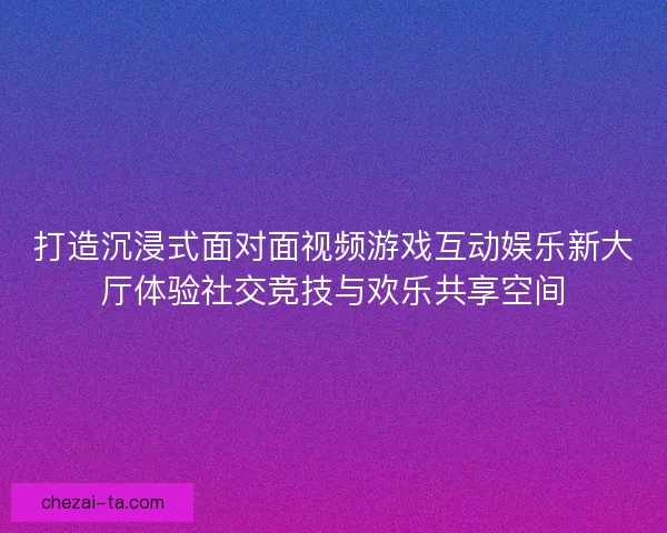 打造沉浸式面对面视频游戏互动娱乐新大厅体验社交竞技与欢乐共享空间